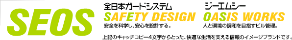 SEOS　〔全日本ガードシステム〕SAFETY DESIGN　安全を科学し、安心を設計する。／〔ジーエムシー〕OASIS WORKS　人と環境の調和を目指すビル管理。上記のキャッチコピー4文字からとった、快適な生活を支える信頼のイメージブランドです。
